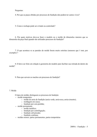 Perguntas:
4. Por que as peças obtidas por processos de fundição não podem ter cantos vivos?
5. Como o rechupe pode ser evitado ou controlado?
6. Por quais motivos deve-se fazer o modelo ou o molde de dimensões maiores que as
dimensões da peça final quando são utilizados processos de fundição?
7. O que acontece se as paredes do molde forem muito estreitas (menores que 1 mm, por
exemplo) ?
8. O deve ser feito em relação à geometria do modelo para facilitar sua retirada de dentro do
molde?
9. Para que servem os machos em processos de fundição?
7. Molde
O tipos de moldes distinguem os processos de fundição:
– molde temporário:
– molde de areia de fundição (areia verde, areia-seca, areia-cimento);
– moldagem em casca;
– fundição por cera perdida;
– molde permanente:
– molde metálico;
– fundição por centrifugação;
– fundição sob pressão;
– fundição contínua;
– moldes mistos: partes permanentes, partes temporárias
2009A – Fundição – 5
 