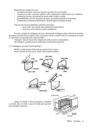 Requisitos dos moldes em areia:
– resistência mecânica: necessita suportar a pressão do metal líquido
– resistência ao calor: necessita suportar a altas temperaturas (material deve ser refratário)
– resistência à erosão: escoamento do metal tende a erodir o molde
– permeabilidade: permite dissipação de gases, que podem prejudicar acabamento
– complacência a pequenas deformações: permite ligeira contração da peça
Tipo de areia limita acabamento superficial das peças:
– areia verde: mais úmida, pior acabamento (mais barata)
– areia-seca, areia-cimento: melhor acabamento
Em uma variação da moldagem em areia, denominada moldagem plena, utilizam-se modelos
de espuma de poliestireno (isopor). Não é necessário retirar o modelo antes do vazamento do metal
(é vaporizado ou queimado pelo metal fundido).
Vantagens: não são necessários ângulos de saída ou cantos arredondados.
Desvantagem: geração de gases pode piorar acabamento superficial.
7.1.2 Moldagem em casca (“shell molding”)
Molde é composto por mistura de areia (mais fina) e resina.
Possui formato de uma casca, obtido sobre modelo metálico.
Depois de obtida a forma geométrica, conforme
o modelo, deve ser feita a cura do molde para garantir
boa resistência mecânica.
2009A – Fundição – 8
 