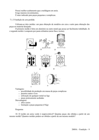 Possui melhor acabamento que a moldagem em areia.
Exige maiores investimentos.
É mais indicado para peças pequenas e complexas.
7.1.3 Fundição de cera perdida
Utilizam-se dois moldes: um para obtenção de modelos em cera e outro para obtenção das
peças no material desejado.
O primeiro molde é feito em alumínio ou outro metal que possa ser facilmente trabalhado. Já
o segundo molde é composto por pasta refratária (areia fina e resina).
Vantagens:
– possibilidade de produção em massa de peças complexas
– permite cantos vivos
– utilização de qualquer metal ou liga
– peças praticamente acabadas
Desvantagens:
– altos custos
– limitação a peças pequenas (5 Kg)
Perguntas
10. O molde em areia verde é reaproveitável? Quantas peças são obtidas a partir de um
mesmo molde? Quantos moldes podem ser obtidos a partir de um mesmo modelo?
2009A – Fundição – 9
 