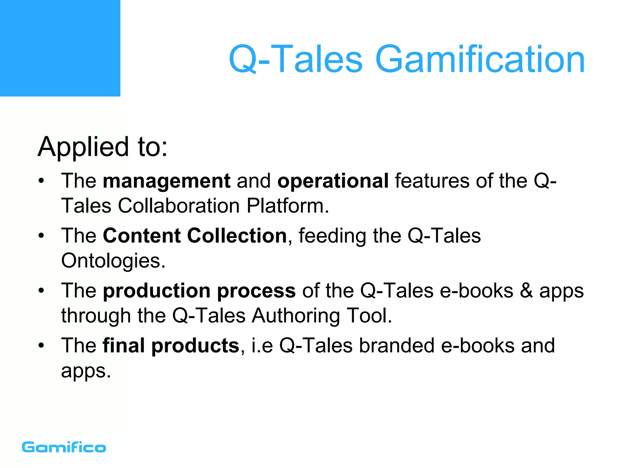 Q-Tales Gamification
Applied to:
• The management and operational features of the Q-
Tales Collaboration Platform.
• The Content Collection, feeding the Q-Tales
Ontologies.
• The production process of the Q-Tales e-books & apps
through the Q-Tales Authoring Tool.
• The final products, i.e Q-Tales branded e-books and
apps.
 