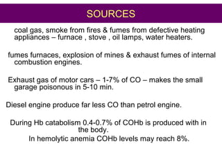 SOURCES
coal gas, smoke from fires & fumes from defective heating
appliances – furnace , stove , oil lamps, water heaters.
fumes furnaces, explosion of mines & exhaust fumes of internal
combustion engines.
Exhaust gas of motor cars – 1-7% of CO – makes the small
garage poisonous in 5-10 min.
Diesel engine produce far less CO than petrol engine.
During Hb catabolism 0.4-0.7% of COHb is produced with in
the body.
In hemolytic anemia COHb levels may reach 8%.
 