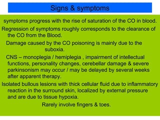 Signs & symptoms
symptoms progress with the rise of saturation of the CO in blood.
Regression of symptoms roughly corresponds to the clearance of
the CO from the Blood.
Damage caused by the CO poisoning is mainly due to the
suboxia.
CNS – monoplegia / hemiplegia , impairment of intellectual
functions, personality changes, cerebellar damage & severe
parkinsonism may occur / may be delayed by several weeks
after apparent therapy.
Isolated bullous lesions with thick cellular fluid due to inflammatory
reaction in the surround skin, localized by external pressure
and are due to tissue hypoxia.
Rarely involve fingers & toes.
 