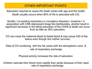 OTHER IMPORTANT POINTS
Saturation required to cause the death varies with age and the health.
Death usually occurs when 80% of Hb is saturated with CO.
Senility / co-existing respiratory or circulatory diseases / anaemia / in
association with CNS depressant drugs like barbiturates, alcohol result in
significant decrease in the lethal saturation of the COHb & death can occur
from as little as 30% saturation.
CO can cross the maternal blood to foetal blood & may cause IUD of the
foetus even though the mother survives.
Rate of CO combining with the Hb varies with the atmospheric conc. &
rate of respiratory exchange.
Physical activity increases the rate of saturation.
Children saturate their blood more rapidly than adults because of their rapid
rate of respiratory exchange.
 