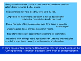 -If only tissue is available – water is used to extract blood from the Liver,
Spleen, Kidneys, Lungs & other organs.
- Heavy smokers may have blood CO level up to 10-12%.
- CO persists for many weeks after death & may be detected after
putrefaction / embalming & prolonged burial.
- Cherry Red color of the tissue persists even if the tissue is placed in
formaldehyde.
- Embalming also do not changes the color of viscera.
- It is preferred to use anti coagulants in specimens for examination.
- Irreversible brain damage due to high sustained COHb may show the good
conc. in the brain tissue , since it is not the product of putrefaction.
In some cases of fatal poisoning blood analysis may not show the signs of the
COHb poisoning – shifting of the patient to the fresh air and resuscitation.
 