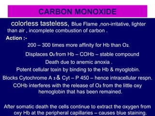 CARBON MONOXIDE
colorless tasteless, Blue Flame ,non-irritative, lighter
than air , incomplete combustion of carbon .
Action :-
200 – 300 times more affinity for Hb than O2.
Displaces o2 from Hb – COHb – stable compound
Death due to anemic anoxia .
Potent cellular toxin by binding to the Hb & myoglobin.
Blocks Cytochrome A 3 & Cyt – P 450 – hence intracellular respn.
COHb interferes with the release of O2 from the little oxy
hemoglobin that has been remained.
After somatic death the cells continue to extract the oxygen from
oxy Hb at the peripheral capillaries – causes blue staining.
 
