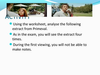 ACTIVITY
 Using the worksheet, analyse the following
  extract from Primeval.
 As in the exam, you will see the extract four
  times.
 During the first viewing, you will not be able to
  make notes.
 