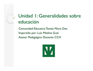Unidad 1: Generalidades sobre
educación
Comunidad Educativa Tomás Moro Dos
Impartido por: Luis Medina Gual
Asesor Pedagógico Docente CCH
 