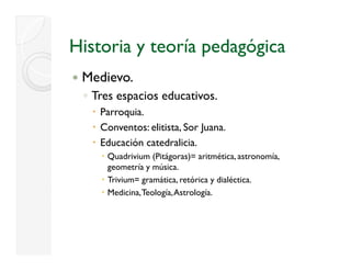 Historia y teoría pedagógica
 Medievo.
 ◦ Tres espacios educativos.
    Parroquia.
    Conventos: elitista, Sor Juana.
    Educación catedralicia.
     Quadrivium (Pitágoras)= aritmética, astronomía,
     geometría y música.
     Trivium= gramática, retórica y dialéctica.
     Medicina, Teología, Astrología.
 