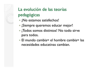 La evolución de las teorías
pedagógicas
     ó
 ¡
 ¡No estamos satisfechos!
 ¡Siempre queremos educar mejor!
 ¡Todos somos distintos! No todo sirve
 para todos.
 El mundo cambia= el hombre cambia= las
 necesidades educativas cambian.
 