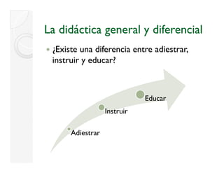 La didáctica general y diferencial
 ¿
 ¿Existe una diferencia entre adiestrar,
 instruir y educar?



                             Educar
                  Instruir

      Adiestrar
 