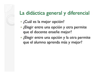 La didáctica general y diferencial
 ¿
 ¿Cuál es la mejor opción?
                j   p
 ¿Elegir entre una opción y otra permite
 que el docente enseñe mejor?
      e oce te e se e ejo ?
 ¿Elegir entre una opción y la otra permite
 que el alumno aprenda más y mejor?
 