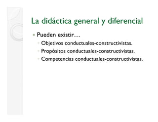 La didáctica general y diferencial
 Pueden existir…
 ◦ Objetivos conductuales-constructivistas.
 ◦ Propósitos conductuales-constructivistas.
      p
 ◦ Competencias conductuales-constructivistas.
 