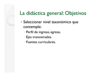La didáctica general: Objetivos
 Seleccionar nivel taxonómico que
                              q
 contemple:
 ◦ Perfil de ingreso, egreso.
               g       g
 ◦ Ejes transversales.
 ◦ Fuentes curriculares.
 
