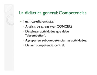 La didáctica general: Competencias
 Técnica-eficientista:
 ◦ Análisis de tareas (ver CONCER)
 ◦ Desglosar actividades que debe
       g                  q
   “desempeñar”.
 ◦ Agrupar en subcompetencias las actividades.
 ◦ Definir competencia central.
 