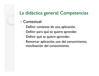 La didáctica general: Competencias
 Contextual:
 ◦   Definir contexto de uso, aplicación.
 ◦   Definir para qué se quiere aprender.
             p    q      q       p
 ◦   Definir qué se quiere aprender.
 ◦   Remarcar aplicación, uso del conocimiento,
                p        ,                    ,
     movilización del conocimiento.
 