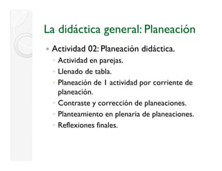 La didáctica general: Planeación
 Actividad 02: Planeación didáctica.
 ◦ Actividad en parejas.
 ◦ Llenado de tabla.
 ◦ Planeación de 1 actividad por corriente de
   planeación.
 ◦ Contraste y corrección de planeaciones.
 ◦ Planteamiento en plenaria de p
                      p          planeaciones.
 ◦ Reflexiones finales.
 