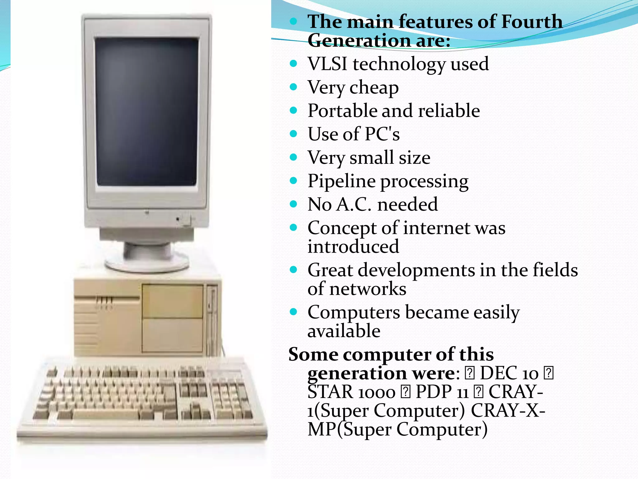  The main features of Fourth
Generation are:
 VLSI technology used
 Very cheap
 Portable and reliable
 Use of PC's
 Very small size
 Pipeline processing
 No A.C. needed
 Concept of internet was
introduced
 Great developments in the fields
of networks
 Computers became easily
available
Some computer of this
generation were: DEC 10
STAR 1000 PDP 11 CRAY-
1(Super Computer) CRAY-X-
MP(Super Computer)
 