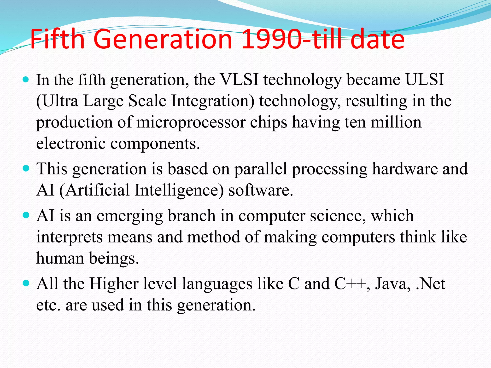 Fifth Generation 1990-till date
 In the fifth generation, the VLSI technology became ULSI
(Ultra Large Scale Integration) technology, resulting in the
production of microprocessor chips having ten million
electronic components.
 This generation is based on parallel processing hardware and
AI (Artificial Intelligence) software.
 AI is an emerging branch in computer science, which
interprets means and method of making computers think like
human beings.
 All the Higher level languages like C and C++, Java, .Net
etc. are used in this generation.
 