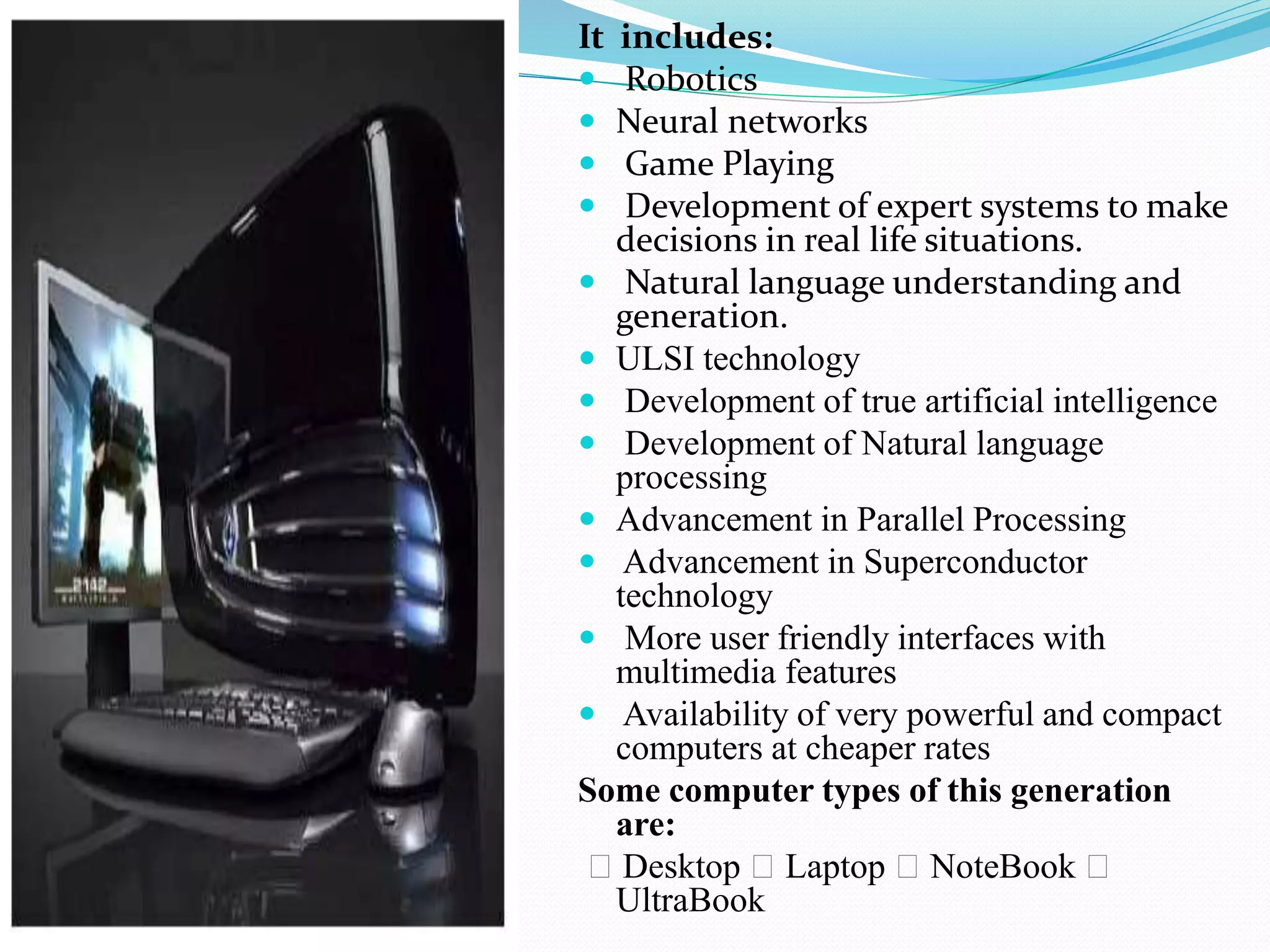 It includes:
 Robotics
 Neural networks
 Game Playing
 Development of expert systems to make
decisions in real life situations.
 Natural language understanding and
generation.
 ULSI technology
 Development of true artificial intelligence
 Development of Natural language
processing
 Advancement in Parallel Processing
 Advancement in Superconductor
technology
 More user friendly interfaces with
multimedia features
 Availability of very powerful and compact
computers at cheaper rates
Some computer types of this generation
are:
Desktop Laptop NoteBook
UltraBook
 