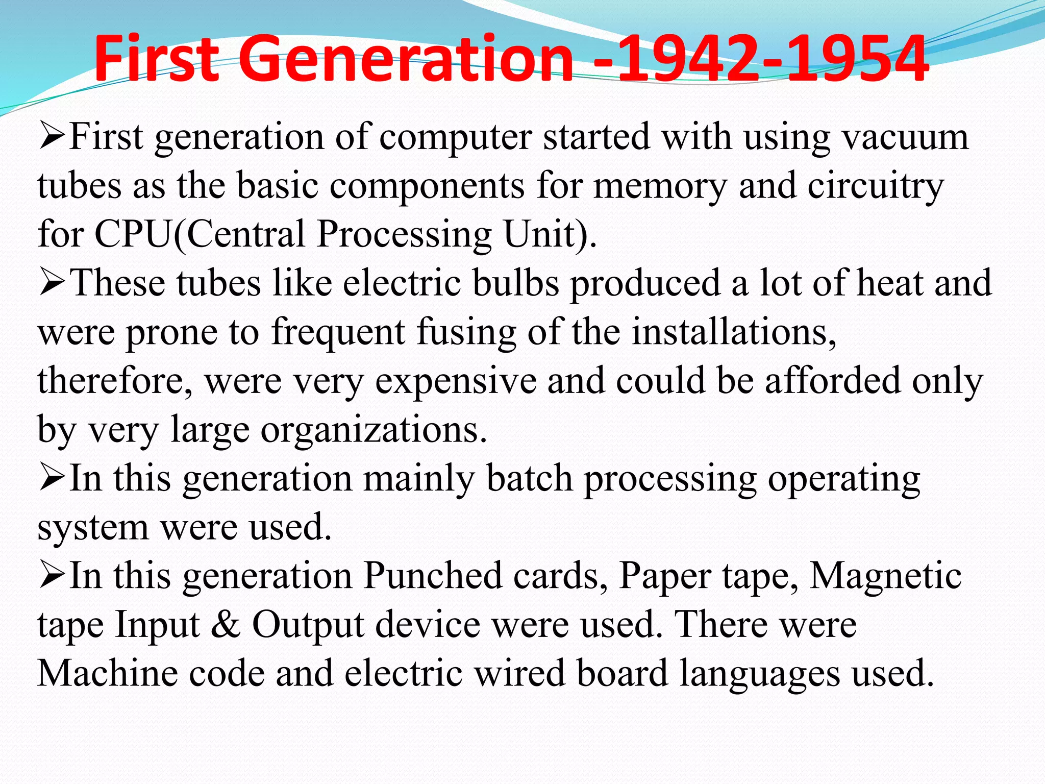 First Generation -1942-1954
First generation of computer started with using vacuum
tubes as the basic components for memory and circuitry
for CPU(Central Processing Unit).
These tubes like electric bulbs produced a lot of heat and
were prone to frequent fusing of the installations,
therefore, were very expensive and could be afforded only
by very large organizations.
In this generation mainly batch processing operating
system were used.
In this generation Punched cards, Paper tape, Magnetic
tape Input & Output device were used. There were
Machine code and electric wired board languages used.
 