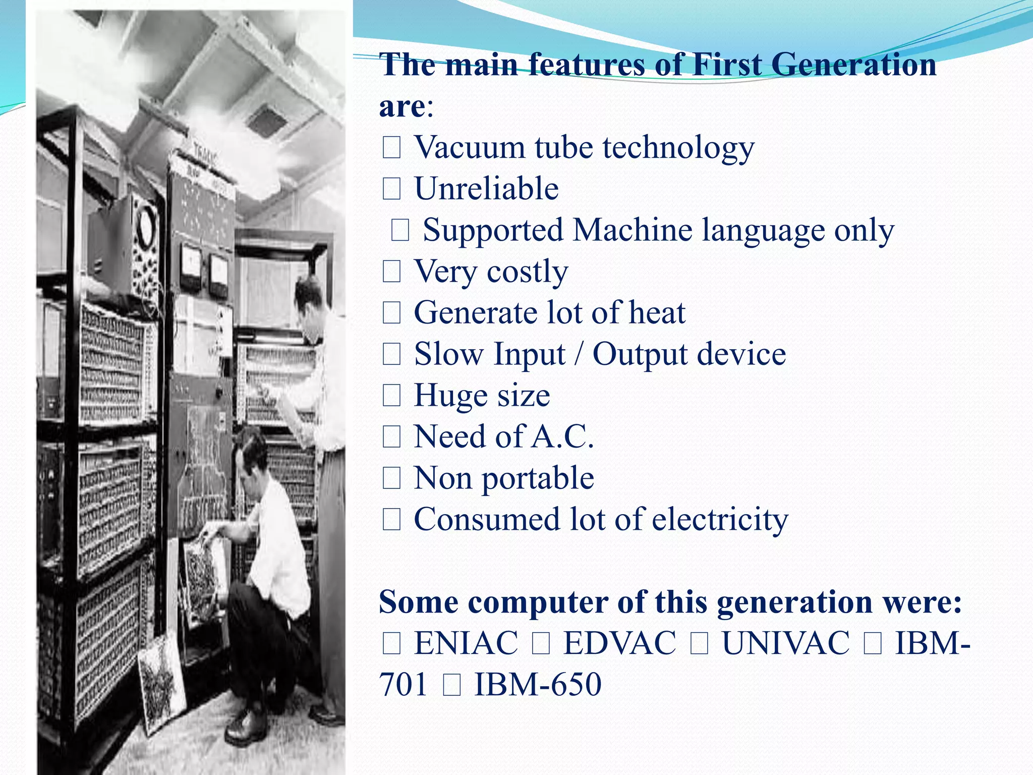 The main features of First Generation
are:
Vacuum tube technology
Unreliable
Supported Machine language only
Very costly
Generate lot of heat
Slow Input / Output device
Huge size
Need of A.C.
Non portable
Consumed lot of electricity
Some computer of this generation were:
ENIAC EDVAC UNIVAC IBM-
701 IBM-650
 