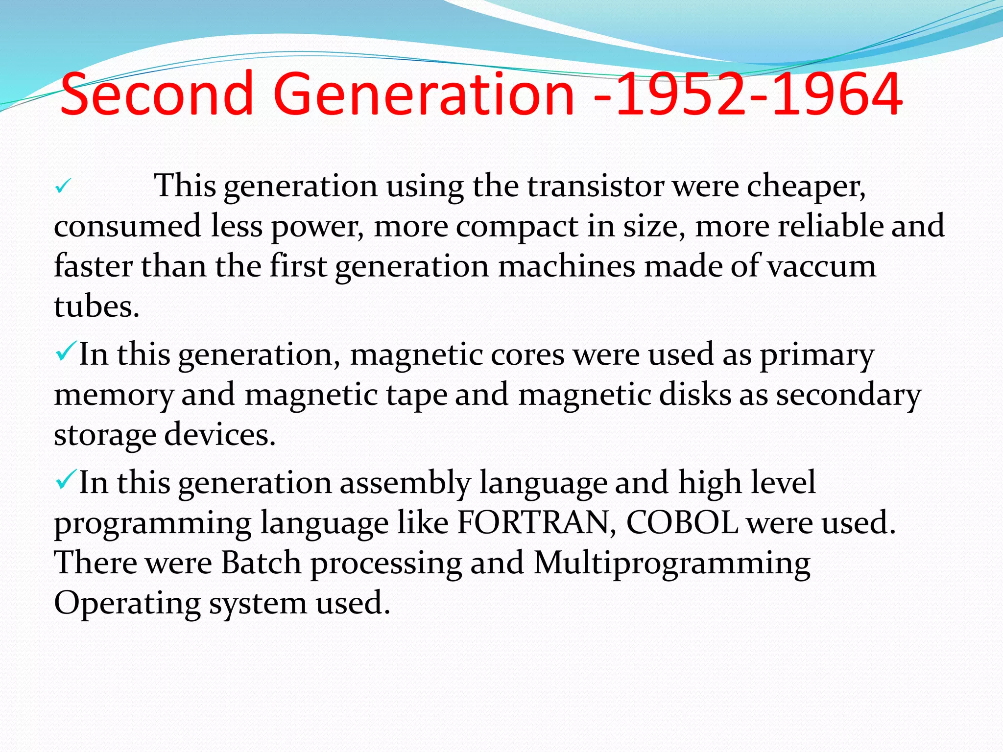 Second Generation -1952-1964
 This generation using the transistor were cheaper,
consumed less power, more compact in size, more reliable and
faster than the first generation machines made of vaccum
tubes.
In this generation, magnetic cores were used as primary
memory and magnetic tape and magnetic disks as secondary
storage devices.
In this generation assembly language and high level
programming language like FORTRAN, COBOL were used.
There were Batch processing and Multiprogramming
Operating system used.
 