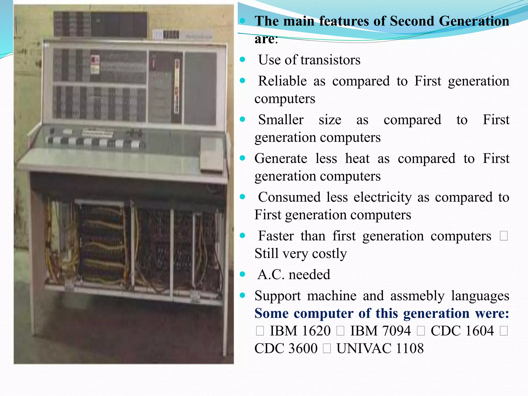  The main features of Second Generation
are:
 Use of transistors
 Reliable as compared to First generation
computers
 Smaller size as compared to First
generation computers
 Generate less heat as compared to First
generation computers
 Consumed less electricity as compared to
First generation computers
 Faster than first generation computers
Still very costly
 A.C. needed
 Support machine and assmebly languages
Some computer of this generation were:
IBM 1620 IBM 7094 CDC 1604
CDC 3600 UNIVAC 1108
 