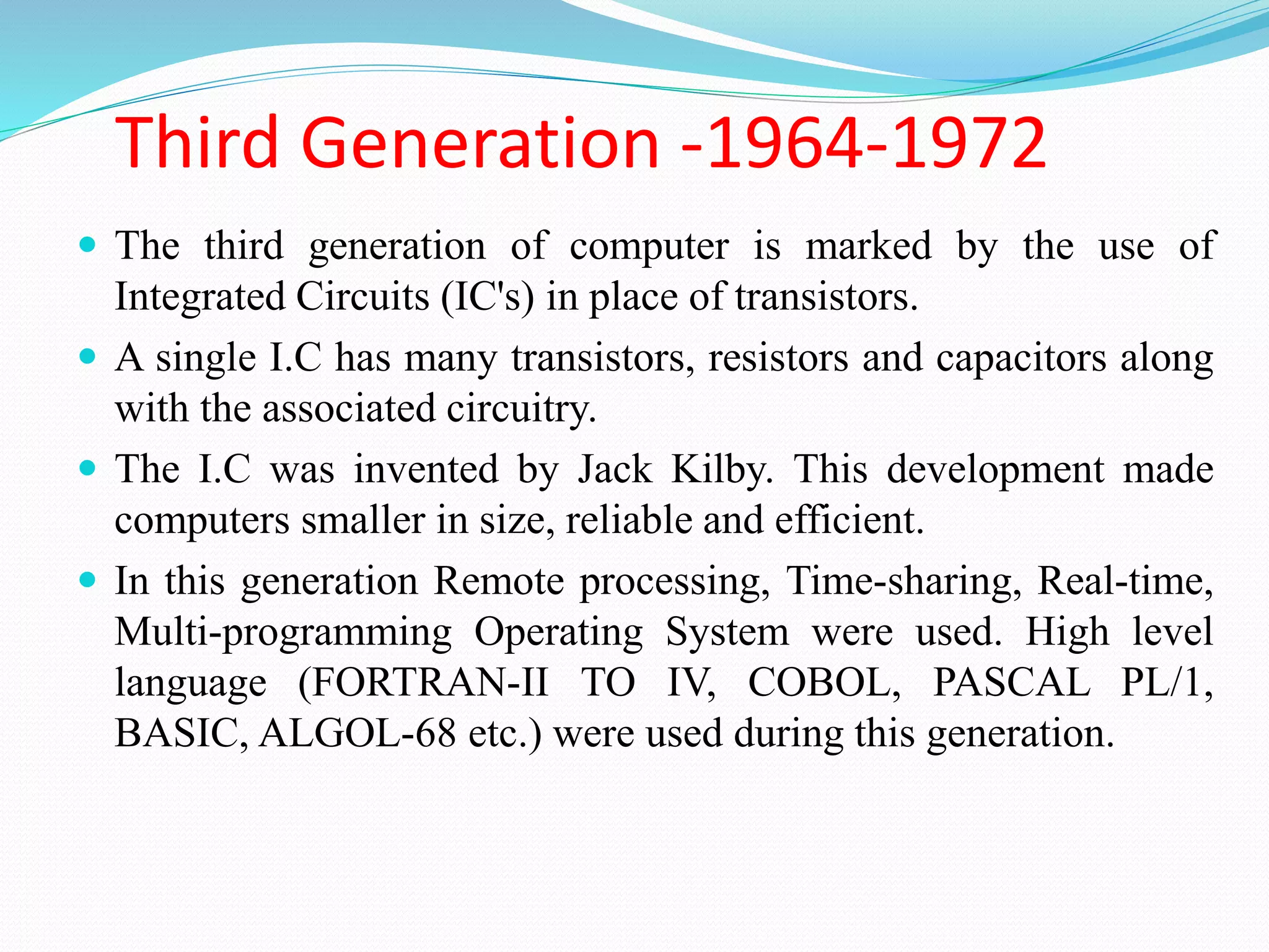 Third Generation -1964-1972
 The third generation of computer is marked by the use of
Integrated Circuits (IC's) in place of transistors.
 A single I.C has many transistors, resistors and capacitors along
with the associated circuitry.
 The I.C was invented by Jack Kilby. This development made
computers smaller in size, reliable and efficient.
 In this generation Remote processing, Time-sharing, Real-time,
Multi-programming Operating System were used. High level
language (FORTRAN-II TO IV, COBOL, PASCAL PL/1,
BASIC, ALGOL-68 etc.) were used during this generation.
 