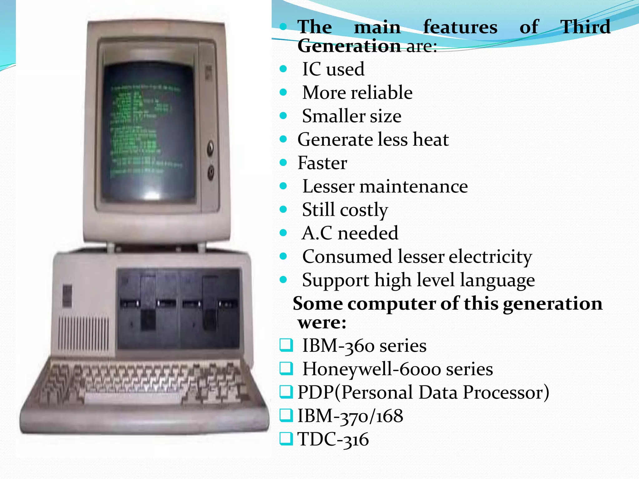  The main features of Third
Generation are:
 IC used
 More reliable
 Smaller size
 Generate less heat
 Faster
 Lesser maintenance
 Still costly
 A.C needed
 Consumed lesser electricity
 Support high level language
Some computer of this generation
were:
 IBM-360 series
 Honeywell-6000 series
PDP(Personal Data Processor)
IBM-370/168
TDC-316
 