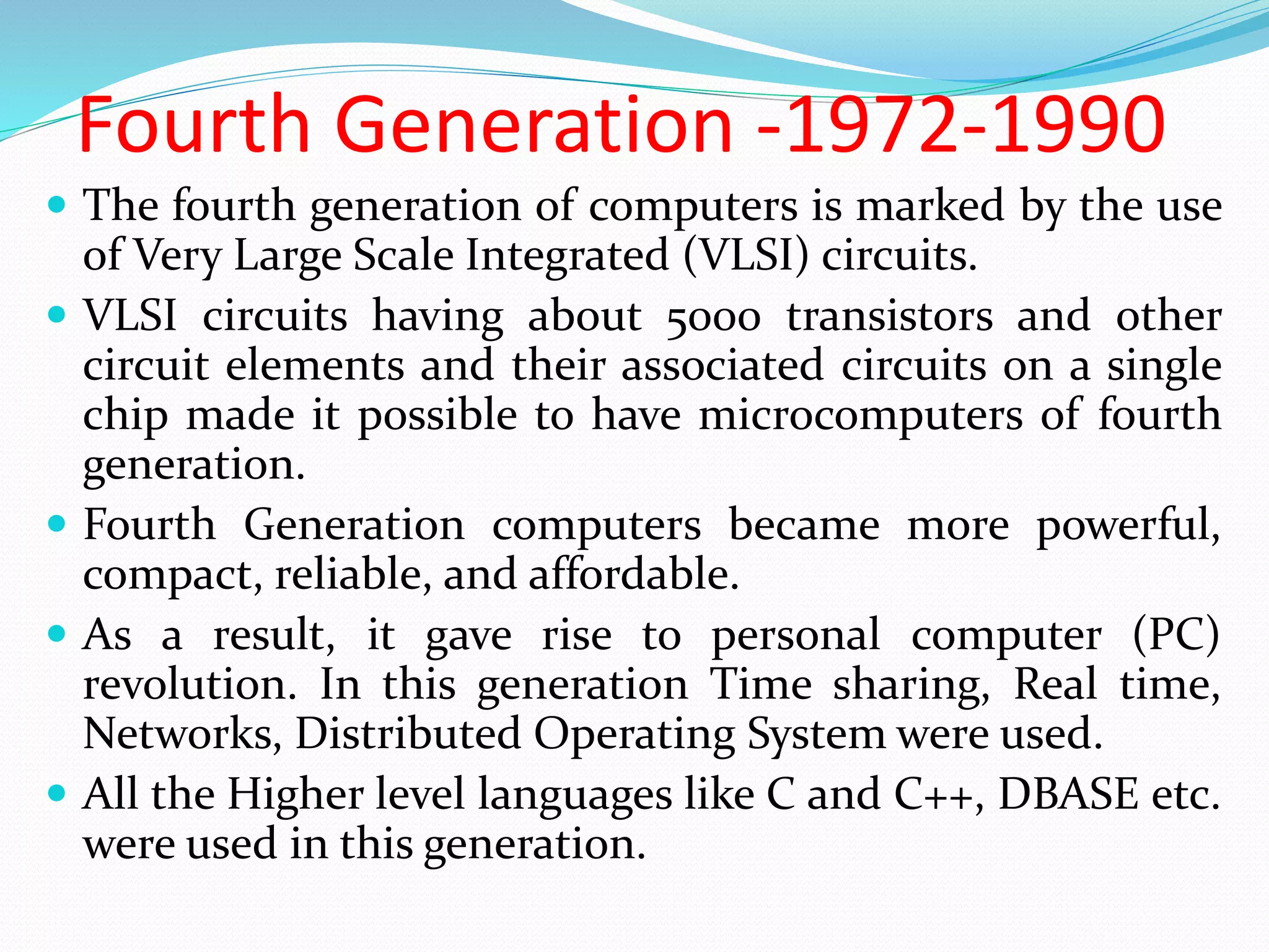 Fourth Generation -1972-1990
 The fourth generation of computers is marked by the use
of Very Large Scale Integrated (VLSI) circuits.
 VLSI circuits having about 5000 transistors and other
circuit elements and their associated circuits on a single
chip made it possible to have microcomputers of fourth
generation.
 Fourth Generation computers became more powerful,
compact, reliable, and affordable.
 As a result, it gave rise to personal computer (PC)
revolution. In this generation Time sharing, Real time,
Networks, Distributed Operating System were used.
 All the Higher level languages like C and C++, DBASE etc.
were used in this generation.
 