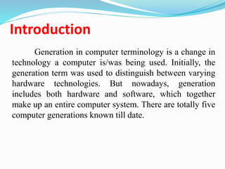 Introduction
Generation in computer terminology is a change in
technology a computer is/was being used. Initially, the
generation term was used to distinguish between varying
hardware technologies. But nowadays, generation
includes both hardware and software, which together
make up an entire computer system. There are totally five
computer generations known till date.
 