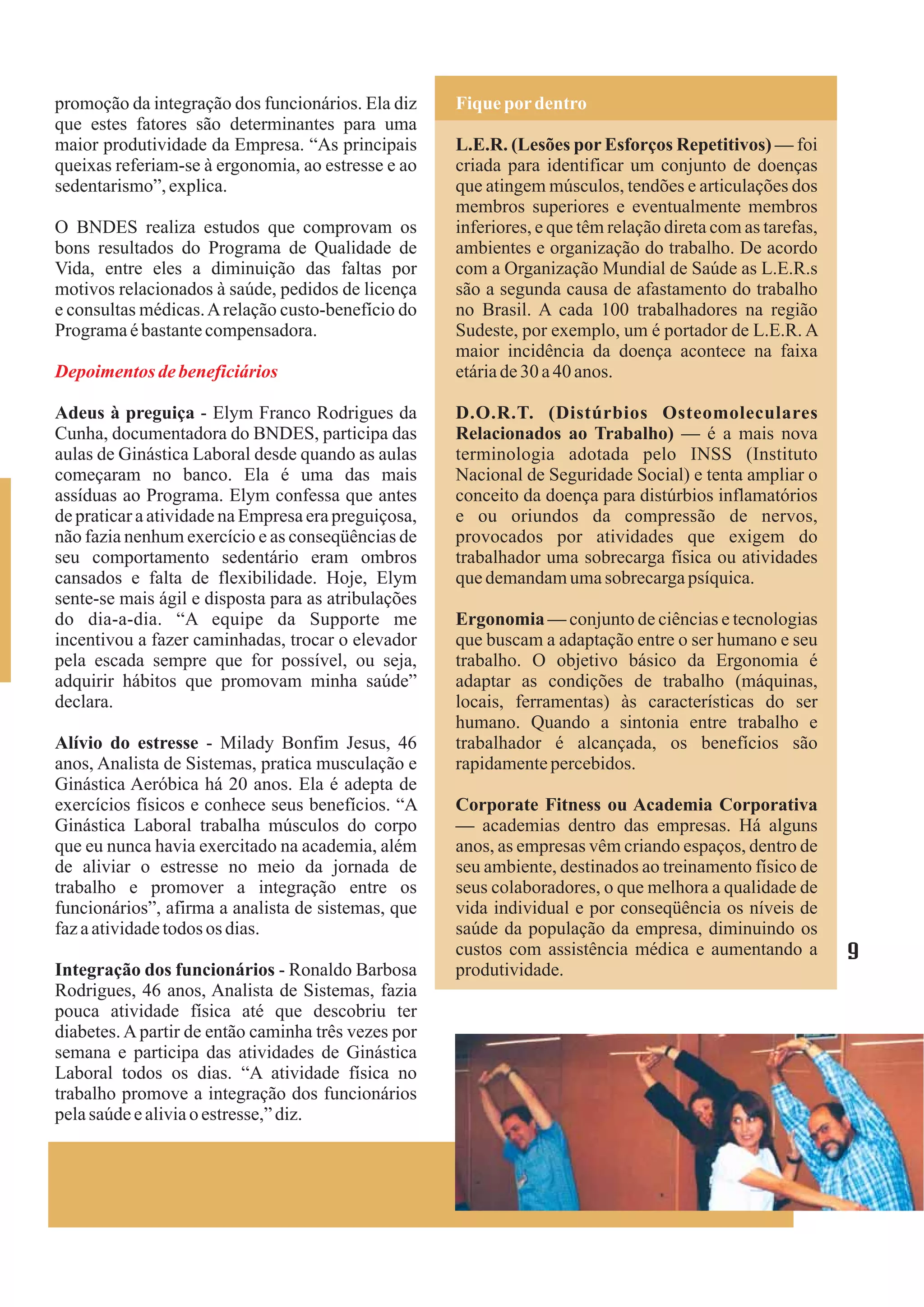promoção da integração dos funcionários. Ela diz     Fique por dentro
que estes fatores são determinantes para uma
maior produtividade da Empresa. “As principais       L.E.R. (Lesões por Esforços Repetitivos) — foi
queixas referiam-se à ergonomia, ao estresse e ao    criada para identificar um conjunto de doenças
sedentarismo”, explica.                              que atingem músculos, tendões e articulações dos
                                                     membros superiores e eventualmente membros
O BNDES realiza estudos que comprovam os             inferiores, e que têm relação direta com as tarefas,
bons resultados do Programa de Qualidade de          ambientes e organização do trabalho. De acordo
Vida, entre eles a diminuição das faltas por         com a Organização Mundial de Saúde as L.E.R.s
motivos relacionados à saúde, pedidos de licença     são a segunda causa de afastamento do trabalho
e consultas médicas. A relação custo-benefício do    no Brasil. A cada 100 trabalhadores na região
Programa é bastante compensadora.                    Sudeste, por exemplo, um é portador de L.E.R. A
                                                     maior incidência da doença acontece na faixa
Depoimentos de beneficiários                         etária de 30 a 40 anos.

Adeus à preguiça - Elym Franco Rodrigues da          D.O.R.T. (Distúrbios Osteomoleculares
Cunha, documentadora do BNDES, participa das         Relacionados ao Trabalho) — é a mais nova
aulas de Ginástica Laboral desde quando as aulas     terminologia adotada pelo INSS (Instituto
começaram no banco. Ela é uma das mais               Nacional de Seguridade Social) e tenta ampliar o
assíduas ao Programa. Elym confessa que antes        conceito da doença para distúrbios inflamatórios
de praticar a atividade na Empresa era preguiçosa,   e ou oriundos da compressão de nervos,
não fazia nenhum exercício e as conseqüências de     provocados por atividades que exigem do
seu comportamento sedentário eram ombros             trabalhador uma sobrecarga física ou atividades
cansados e falta de flexibilidade. Hoje, Elym        que demandam uma sobrecarga psíquica.
sente-se mais ágil e disposta para as atribulações
do dia-a-dia. “A equipe da Supporte me               Ergonomia — conjunto de ciências e tecnologias
incentivou a fazer caminhadas, trocar o elevador     que buscam a adaptação entre o ser humano e seu
pela escada sempre que for possível, ou seja,        trabalho. O objetivo básico da Ergonomia é
adquirir hábitos que promovam minha saúde”           adaptar as condições de trabalho (máquinas,
declara.                                             locais, ferramentas) às características do ser
                                                     humano. Quando a sintonia entre trabalho e
Alívio do estresse - Milady Bonfim Jesus, 46         trabalhador é alcançada, os benefícios são
anos, Analista de Sistemas, pratica musculação e     rapidamente percebidos.
Ginástica Aeróbica há 20 anos. Ela é adepta de
exercícios físicos e conhece seus benefícios. “A     Corporate Fitness ou Academia Corporativa
Ginástica Laboral trabalha músculos do corpo         — academias dentro das empresas. Há alguns
que eu nunca havia exercitado na academia, além      anos, as empresas vêm criando espaços, dentro de
de aliviar o estresse no meio da jornada de          seu ambiente, destinados ao treinamento físico de
trabalho e promover a integração entre os            seus colaboradores, o que melhora a qualidade de
funcionários”, afirma a analista de sistemas, que    vida individual e por conseqüência os níveis de
faz a atividade todos os dias.                       saúde da população da empresa, diminuindo os
                                                     custos com assistência médica e aumentando a           9
Integração dos funcionários - Ronaldo Barbosa        produtividade.
Rodrigues, 46 anos, Analista de Sistemas, fazia
pouca atividade física até que descobriu ter
diabetes. A partir de então caminha três vezes por
semana e participa das atividades de Ginástica
Laboral todos os dias. “A atividade física no
trabalho promove a integração dos funcionários
pela saúde e alivia o estresse,” diz.
 