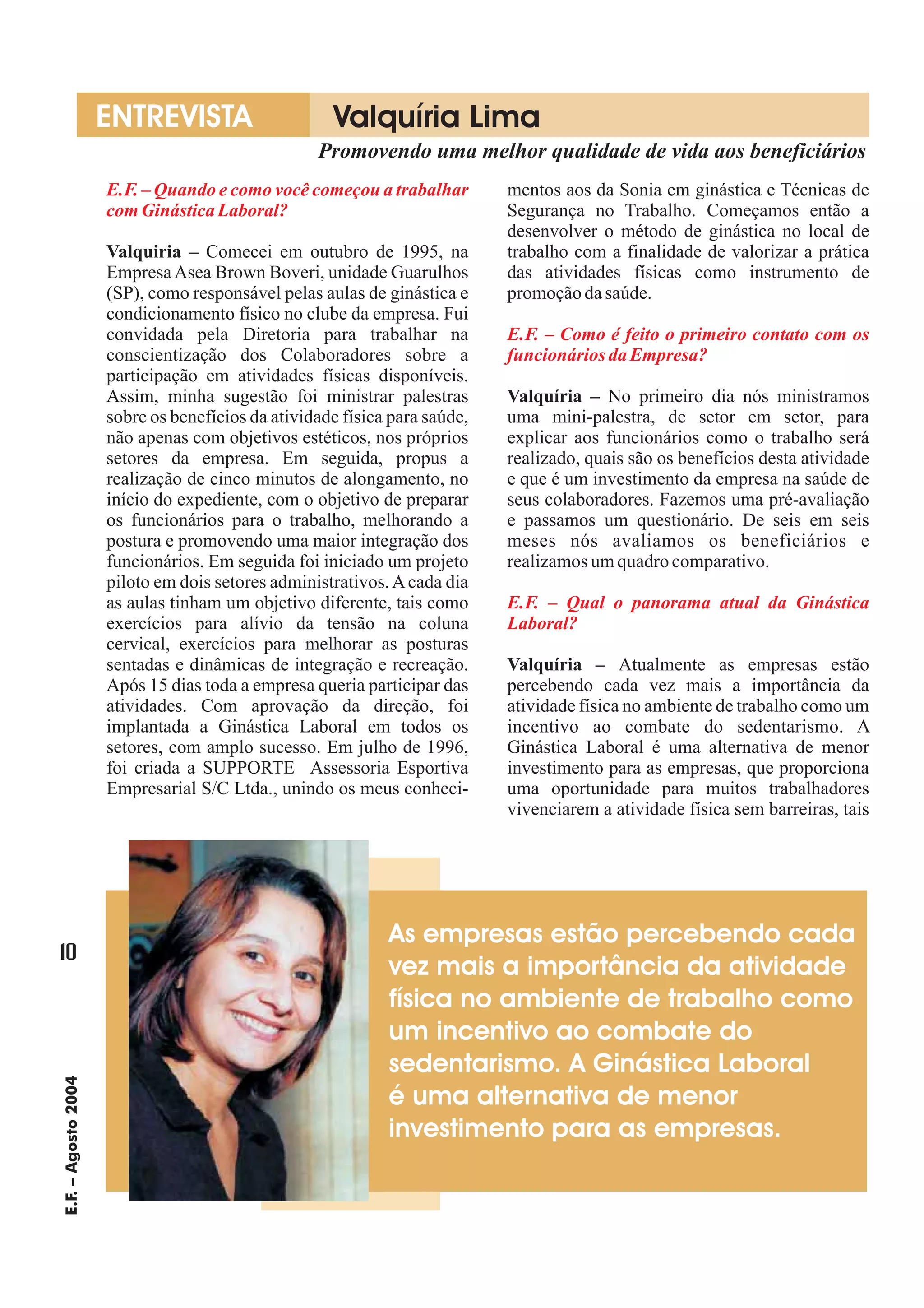 ENTREVISTA                     Valquíria Lima
                                                  Promovendo uma melhor qualidade de vida aos beneficiários
                     E.F. – Quando e como você começou a trabalhar         mentos aos da Sonia em ginástica e Técnicas de
                     com Ginástica Laboral?                                Segurança no Trabalho. Começamos então a
                                                                           desenvolver o método de ginástica no local de
                     Valquiria – Comecei em outubro de 1995, na            trabalho com a finalidade de valorizar a prática
                     Empresa Asea Brown Boveri, unidade Guarulhos          das atividades físicas como instrumento de
                     (SP), como responsável pelas aulas de ginástica e     promoção da saúde.
                     condicionamento físico no clube da empresa. Fui
                     convidada pela Diretoria para trabalhar na            E.F. – Como é feito o primeiro contato com os
                     conscientização dos Colaboradores sobre a             funcionários da Empresa?
                     participação em atividades físicas disponíveis.
                     Assim, minha sugestão foi ministrar palestras         Valquíria – No primeiro dia nós ministramos
                     sobre os benefícios da atividade física para saúde,   uma mini-palestra, de setor em setor, para
                     não apenas com objetivos estéticos, nos próprios      explicar aos funcionários como o trabalho será
                     setores da empresa. Em seguida, propus a              realizado, quais são os benefícios desta atividade
                     realização de cinco minutos de alongamento, no        e que é um investimento da empresa na saúde de
                     início do expediente, com o objetivo de preparar      seus colaboradores. Fazemos uma pré-avaliação
                     os funcionários para o trabalho, melhorando a         e passamos um questionário. De seis em seis
                     postura e promovendo uma maior integração dos         meses nós avaliamos os beneficiários e
                     funcionários. Em seguida foi iniciado um projeto      realizamos um quadro comparativo.
                     piloto em dois setores administrativos. A cada dia
                     as aulas tinham um objetivo diferente, tais como      E.F. – Qual o panorama atual da Ginástica
                     exercícios para alívio da tensão na coluna            Laboral?
                     cervical, exercícios para melhorar as posturas
                     sentadas e dinâmicas de integração e recreação.       Valquíria – Atualmente as empresas estão
                     Após 15 dias toda a empresa queria participar das     percebendo cada vez mais a importância da
                     atividades. Com aprovação da direção, foi             atividade física no ambiente de trabalho como um
                     implantada a Ginástica Laboral em todos os            incentivo ao combate do sedentarismo. A
                     setores, com amplo sucesso. Em julho de 1996,         Ginástica Laboral é uma alternativa de menor
                     foi criada a SUPPORTE Assessoria Esportiva            investimento para as empresas, que proporciona
                     Empresarial S/C Ltda., unindo os meus conheci-        uma oportunidade para muitos trabalhadores
                                                                           vivenciarem a atividade física sem barreiras, tais




                                                            As empresas estão percebendo cada
10
                                                            vez mais a importância da atividade
                                                            física no ambiente de trabalho como
                                                            um incentivo ao combate do
                                                            sedentarismo. A Ginástica Laboral
E.F. – Agosto 2004




                                                            é uma alternativa de menor
                                                            investimento para as empresas.
 