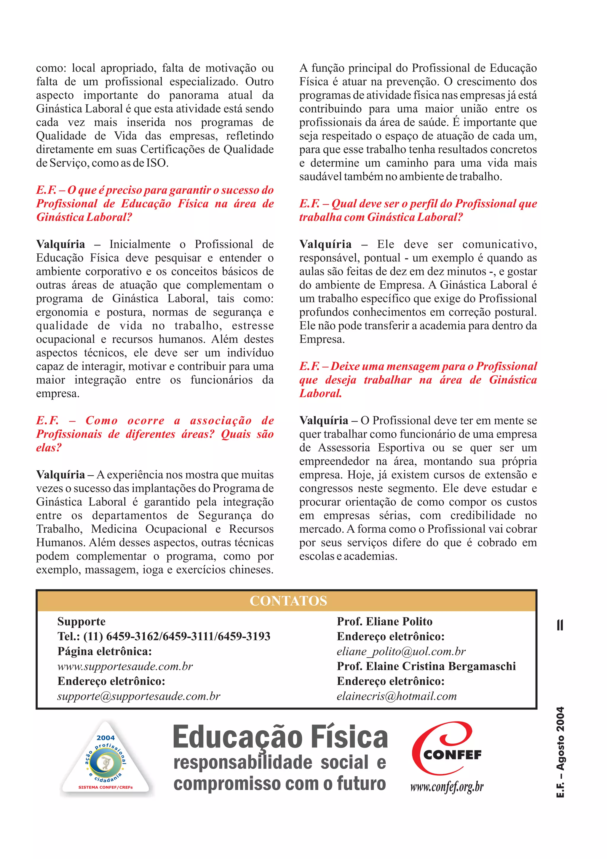 como: local apropriado, falta de motivação ou       A função principal do Profissional de Educação
falta de um profissional especializado. Outro       Física é atuar na prevenção. O crescimento dos
aspecto importante do panorama atual da             programas de atividade física nas empresas já está
Ginástica Laboral é que esta atividade está sendo   contribuindo para uma maior união entre os
cada vez mais inserida nos programas de             profissionais da área de saúde. É importante que
Qualidade de Vida das empresas, refletindo          seja respeitado o espaço de atuação de cada um,
diretamente em suas Certificações de Qualidade      para que esse trabalho tenha resultados concretos
de Serviço, como as de ISO.                         e determine um caminho para uma vida mais
                                                    saudável também no ambiente de trabalho.
E.F. – O que é preciso para garantir o sucesso do
Profissional de Educação Física na área de          E.F. – Qual deve ser o perfil do Profissional que
Ginástica Laboral?                                  trabalha com Ginástica Laboral?

Valquíria – Inicialmente o Profissional de          Valquíria – Ele deve ser comunicativo,
Educação Física deve pesquisar e entender o         responsável, pontual - um exemplo é quando as
ambiente corporativo e os conceitos básicos de      aulas são feitas de dez em dez minutos -, e gostar
outras áreas de atuação que complementam o          do ambiente de Empresa. A Ginástica Laboral é
programa de Ginástica Laboral, tais como:           um trabalho específico que exige do Profissional
ergonomia e postura, normas de segurança e          profundos conhecimentos em correção postural.
qualidade de vida no trabalho, estresse             Ele não pode transferir a academia para dentro da
ocupacional e recursos humanos. Além destes         Empresa.
aspectos técnicos, ele deve ser um indivíduo
capaz de interagir, motivar e contribuir para uma   E.F. – Deixe uma mensagem para o Profissional
maior integração entre os funcionários da           que deseja trabalhar na área de Ginástica
empresa.                                            Laboral.

E.F. – Como ocorre a associação de                  Valquíria – O Profissional deve ter em mente se
Profissionais de diferentes áreas? Quais são        quer trabalhar como funcionário de uma empresa
elas?                                               de Assessoria Esportiva ou se quer ser um
                                                    empreendedor na área, montando sua própria
Valquíria – A experiência nos mostra que muitas     empresa. Hoje, já existem cursos de extensão e
vezes o sucesso das implantações do Programa de     congressos neste segmento. Ele deve estudar e
Ginástica Laboral é garantido pela integração       procurar orientação de como compor os custos
entre os departamentos de Segurança do              em empresas sérias, com credibilidade no
Trabalho, Medicina Ocupacional e Recursos           mercado. A forma como o Profissional vai cobrar
Humanos. Além desses aspectos, outras técnicas      por seus serviços difere do que é cobrado em
podem complementar o programa, como por             escolas e academias.
exemplo, massagem, ioga e exercícios chineses.

                                            CONTATOS
    Supporte                                               Prof. Eliane Polito                              11
    Tel.: (11) 6459-3162/6459-3111/6459-3193               Endereço eletrônico:
    Página eletrônica:                                     eliane_polito@uol.com.br
    www.supportesaude.com.br                               Prof. Elaine Cristina Bergamaschi
    Endereço eletrônico:                                   Endereço eletrônico:
    supporte@supportesaude.com.br                          elainecris@hotmail.com
                                                                                                         E.F. – Agosto 2004




                 2004
                pr
                     ofiss         Educação Física                            CONFEF
                         io
           o




                                   responsabilidade social e
          açã




                             nal
           e




                             a




                                   compromisso com o futuro
                ci           i
                     dadan
        SISTEMA CONFEF/CREFs
                                                                           www.confef.org.br
 