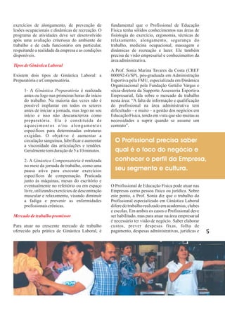 exercícios de alongamento, de prevenção de           fundamental que o Profissional de Educação
lesões ocupacionais e dinâmicas de recreação. O      Física tenha sólidos conhecimentos nas áreas de
programa de atividades deve ser desenvolvido         fisiologia do exercício, ergonomia, técnicas de
após uma avaliação criteriosa do ambiente de         relaxamento, alongamento, segurança do
trabalho e de cada funcionário em particular,        trabalho, medicina ocupacional, massagem e
respeitando a realidade da empresa e as condições    dinâmicas de recreação e lazer. Ele também
disponíveis.                                         precisa de visão empresarial e conhecimentos da
                                                     área administrativa.
Tipos de Ginástica Laboral
                                                     A Prof. Sonia Marina Tavares da Costa (CREF
Existem dois tipos de Ginástica Laboral: a           000092-G/SP), pós-graduada em Administração
Preparatória e a Compensatória.                      Esportiva pela FMU, especializada em Dinâmica
                                                     Organizacional pela Fundação Getúlio Vargas e
      1- A Ginástica Preparatória é realizada        sócia-diretora da Supporte Assessoria Esportiva
      antes ou logo nas primeiras horas do início    Empresarial, fala sobre o mercado de trabalho
      do trabalho. Na maioria das vezes não é        nesta área: “A falta de informação e qualificação
      possível implantar em todos os setores         do profissional na área administrativa tem
      antes de iniciar a jornada, mas logo no seu    dificultado – e muito – a gestão dos negócios em
      início e isso não descaracteriza como          Educação Física, tendo em vista que são muitas as
      preparatória. Ela é constituída de             necessidades a suprir quando se assume um
      aquecimentos e/ou alongamentos                 contrato”.
      específicos para determinadas estruturas
      exigidas. O objetivo é aumentar a
      circulação sanguínea, lubrificar e aumentar      O Profissional precisa saber
      a viscosidade das articulações e tendões.
      Geralmente tem duração de 5 a 10 minutos.        qual é o foco do negócio e
      2- A Ginástica Compensatória é realizada         conhecer o perfil da Empresa,
      no meio da jornada de trabalho, como uma
      pausa ativa para executar exercícios             seu segmento e cultura.
      específicos de compensação. Praticada
      junto às máquinas, mesas do escritório e
      eventualmente no refeitório ou em espaço       O Profissional de Educação Física pode atuar nas
      livre, utilizando exercícios de descontração   Empresas como pessoa física ou jurídica. Sobre
      muscular e relaxamento, visando diminuir       este ponto, a Prof. Sonia diz que o trabalho do
      a fadiga e prevenir as enfermidades            Profissional especializado em Ginástica Laboral
      profissionais crônicas.                        difere do trabalho realizado em academias, clubes
                                                     e escolas. Em ambos os casos o Profissional deve
Mercado de trabalho promissor                        ser habilitado, mas para atuar na área empresarial
                                                     é necessário ter visão de negócio. Saber elaborar
Para atuar no crescente mercado de trabalho          custos, prever despesas fixas, folha de
oferecido pela prática de Ginástica Laboral, é       pagamento, despesas administrativas, jurídicas e     5
 