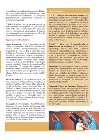 promoção da integração dos funcionários. Ela diz     Fique por dentro
que estes fatores são determinantes para uma
maior produtividade da Empresa. “As principais       L.E.R. (Lesões por Esforços Repetitivos) — foi
queixas referiam-se à ergonomia, ao estresse e ao    criada para identificar um conjunto de doenças
sedentarismo”, explica.                              que atingem músculos, tendões e articulações dos
                                                     membros superiores e eventualmente membros
O BNDES realiza estudos que comprovam os             inferiores, e que têm relação direta com as tarefas,
bons resultados do Programa de Qualidade de          ambientes e organização do trabalho. De acordo
Vida, entre eles a diminuição das faltas por         com a Organização Mundial de Saúde as L.E.R.s
motivos relacionados à saúde, pedidos de licença     são a segunda causa de afastamento do trabalho
e consultas médicas. A relação custo-benefício do    no Brasil. A cada 100 trabalhadores na região
Programa é bastante compensadora.                    Sudeste, por exemplo, um é portador de L.E.R. A
                                                     maior incidência da doença acontece na faixa
Depoimentos de beneficiários                         etária de 30 a 40 anos.

Adeus à preguiça - Elym Franco Rodrigues da          D.O.R.T. (Distúrbios Osteomoleculares
Cunha, documentadora do BNDES, participa das         Relacionados ao Trabalho) — é a mais nova
aulas de Ginástica Laboral desde quando as aulas     terminologia adotada pelo INSS (Instituto
começaram no banco. Ela é uma das mais               Nacional de Seguridade Social) e tenta ampliar o
assíduas ao Programa. Elym confessa que antes        conceito da doença para distúrbios inflamatórios
de praticar a atividade na Empresa era preguiçosa,   e ou oriundos da compressão de nervos,
não fazia nenhum exercício e as conseqüências de     provocados por atividades que exigem do
seu comportamento sedentário eram ombros             trabalhador uma sobrecarga física ou atividades
cansados e falta de flexibilidade. Hoje, Elym        que demandam uma sobrecarga psíquica.
sente-se mais ágil e disposta para as atribulações
do dia-a-dia. “A equipe da Supporte me               Ergonomia — conjunto de ciências e tecnologias
incentivou a fazer caminhadas, trocar o elevador     que buscam a adaptação entre o ser humano e seu
pela escada sempre que for possível, ou seja,        trabalho. O objetivo básico da Ergonomia é
adquirir hábitos que promovam minha saúde”           adaptar as condições de trabalho (máquinas,
declara.                                             locais, ferramentas) às características do ser
                                                     humano. Quando a sintonia entre trabalho e
Alívio do estresse - Milady Bonfim Jesus, 46         trabalhador é alcançada, os benefícios são
anos, Analista de Sistemas, pratica musculação e     rapidamente percebidos.
Ginástica Aeróbica há 20 anos. Ela é adepta de
exercícios físicos e conhece seus benefícios. “A     Corporate Fitness ou Academia Corporativa
Ginástica Laboral trabalha músculos do corpo         — academias dentro das empresas. Há alguns
que eu nunca havia exercitado na academia, além      anos, as empresas vêm criando espaços, dentro de
de aliviar o estresse no meio da jornada de          seu ambiente, destinados ao treinamento físico de
trabalho e promover a integração entre os            seus colaboradores, o que melhora a qualidade de
funcionários”, afirma a analista de sistemas, que    vida individual e por conseqüência os níveis de
faz a atividade todos os dias.                       saúde da população da empresa, diminuindo os
                                                     custos com assistência médica e aumentando a           9
Integração dos funcionários - Ronaldo Barbosa        produtividade.
Rodrigues, 46 anos, Analista de Sistemas, fazia
pouca atividade física até que descobriu ter
diabetes. A partir de então caminha três vezes por
semana e participa das atividades de Ginástica
Laboral todos os dias. “A atividade física no
trabalho promove a integração dos funcionários
pela saúde e alivia o estresse,” diz.
 