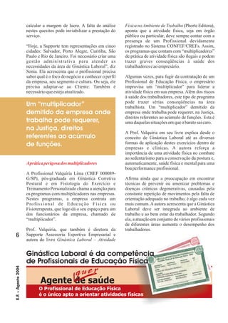 Agente de saúde
calcular a margem de lucro. A falta de análise
nestes quesitos pode inviabilizar a prestação do
serviço.
“Hoje, a Supporte tem representações em cinco
cidades: Salvador, Porto Alegre, Curitiba, São
Paulo e Rio de Janeiro. Foi necessário criar uma
gestão administrativa para atender as
necessidades da área de Ginástica Laboral”, diz
Sonia. Ela acrescenta que o profissional precisa
saber qual é o foco do negócio e conhecer o perfil
da empresa, seu segmento e cultura. Ou seja, ele
precisa adaptar-se ao Cliente. Também é
necessárioqueestejaatualizado.
A Profissional Valquíria Lima (CREF 000089-
G/SP), pós-graduada em Ginástica Corretiva
Postural e em Fisiologia do Exercício e
Treinamento Personalizado chama a atenção para
os programas com multiplicadores nas empresas.
Nestes programas, a empresa contrata um
Profissional de Educação Física ou
Fisioterapeuta, que logo dá o seu espaço para um
dos funcionários da empresa, chamado de
“multiplicador”.
Prof. Valquíria, que também é diretora da
Supporte Assessoria Esportiva Empresarial e
autora do livro
(Phorte Editora),
aponta que a atividade física, seja em órgão
público ou particular, deve sempre contar com a
presença de um Profissional devidamente
registrado no Sistema CONFEF/CREFs. Assim,
os programas que contam com “multiplicadores”
de prática de atividade física são ilegais e podem
trazer graves conseqüências à saúde dos
trabalhadoreseaoempresário.
Algumas vezes, para fugir da contratação de um
Profissional de Educação Física, o empresário
improvisa um “multiplicador” para liderar a
atividade física em sua empresa. Além dos riscos
à saúde dos trabalhadores, este tipo de programa
pode trazer sérias conseqüências na área
trabalhista. Um “multiplicador” demitido da
empresa onde trabalha pode requerer, na Justiça,
direitos referentes ao acúmulo de funções. Esta é
umadaquelassituaçõesemqueobaratosaicaro.
A Prof. Valquíria em seu livro explica desde o
conceito de Ginástica Laboral até as diversas
formas de aplicação destes exercícios dentro de
empresas e clínicas. A autora reforça a
importância de uma atividade física no combate
ao sedentarismo para a conservação da postura e,
automaticamente, saúde física e mental para uma
boaperformanceprofissional.
Afirma ainda que a preocupação em encontrar
técnicas de prevenir ou amenizar problemas e
doenças crônicas degenerativas, causadas pela
constante repetição de movimentos pela falta de
orientação adequada no trabalho, é algo cada vez
mais comum.Aautora acrescenta que a Ginástica
Laboral deve ser integrada ao ambiente de
trabalho e ao bem estar do trabalhador. Segundo
ela, a atuação em conjunto de vários profissionais
de diferentes áreas aumenta o desempenho dos
trabalhadores.
Ginástica Laboral – Atividade
Física no Ambiente de Trabalho
Apráticaperigosa dos multiplicadores
6
E.F.–Agosto2004
Um “multiplicador”
demitido da empresa onde
trabalha pode requerer,
na Justiça, direitos
referentes ao acúmulo
de funções.
Ginástica Laboral é da competência
de Profissionais de Educação Física
O Profissional de Educação Física
é o único apto a orientar atividades físicas
 