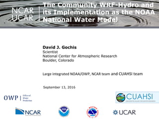 September 13, 2016
David J. Gochis
Scientist
National Center for Atmospheric Research
Boulder, Colorado
!
Large!integrated!NOAA/OWP,!NCAR!team!and!CUAHSI!team!
OWP
Office(of
Water
Prediction
The Community WRF-Hydro and
its Implementation as the NOAA
National Water Model
 