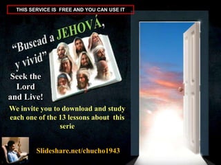 THIS SERVICE IS FREE AND YOU CAN USE IT

Seek the
Lord
and Live!
We invite you to download and study
each one of the 13 lessons about this
serie
Slideshare.net/chucho1943

 