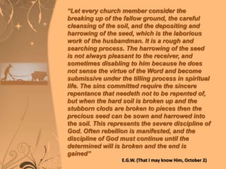 “Let every church member consider the
breaking up of the fallow ground, the careful
cleansing of the soil, and the depositing and
harrowing of the seed, which is the laborious
work of the husbandman. It is a rough and
searching process. The harrowing of the seed
is not always pleasant to the receiver, and
sometimes disabling to him because he does
not sense the virtue of the Word and become
submissive under the tilling process in spiritual
life. The sins committed require the sincere
repentance that needeth not to be repented of,
but when the hard soil is broken up and the
stubborn clods are broken to pieces then the
precious seed can be sown and harrowed into
the soil. This represents the severe discipline of
God. Often rebellion is manifested, and the
discipline of God must continue until the
determined will is broken and the end is
gained”
E.G.W. (That I may know Him, October 2)

 