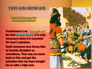 Which is God’s purpose for
disciplining His children?

Punishment is an “unusual act”
for God (Isaiah 28:21). It is only
necessary when it is essential
for man’s salvation.
God’s immense love forces Him
to harshly discipline us
sometimes. That way we come
back to Him and get the
salvation that has been bought
for us with a high cost.

 