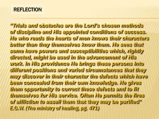 REFLECTION
“Trials and obstacles are the Lord’s chosen methods
of discipline and His appointed conditions of success.
He who reads the hearts of men knows their characters
better than they themselves know them. He sees that
some have powers and susceptibilities which, rightly
directed, might be used in the advancement of His
work. In His providence He brings these persons into
different positions and varied circumstances that they
may discover in their character the defects which have
been concealed from their own knowledge. He gives
them opportunity to correct these defects and to fit
themselves for His service. Often He permits the fires
of affliction to assail them that they may be purified”
E.G.W. (The ministry of healing, pg. 471)

 