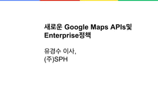 새로운 Google Maps APIs및
Enterprise정책
유경수 이사,
(주)SPH
 