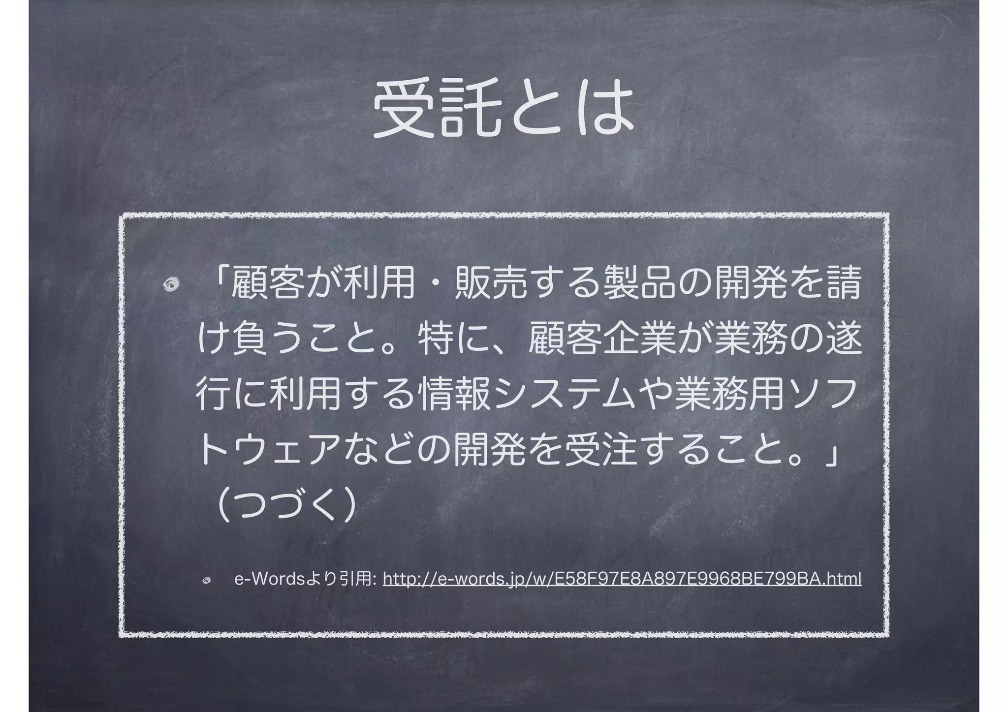 受託とは
「顧客が利用・販売する製品の開発を請
け負うこと。特に、顧客企業が業務の遂
行に利用する情報システムや業務用ソフ
トウェアなどの開発を受注すること。」
（つづく）
e-Wordsより引用: http://e-words.jp/w/E58F97E8A897E9968BE799BA.html
 