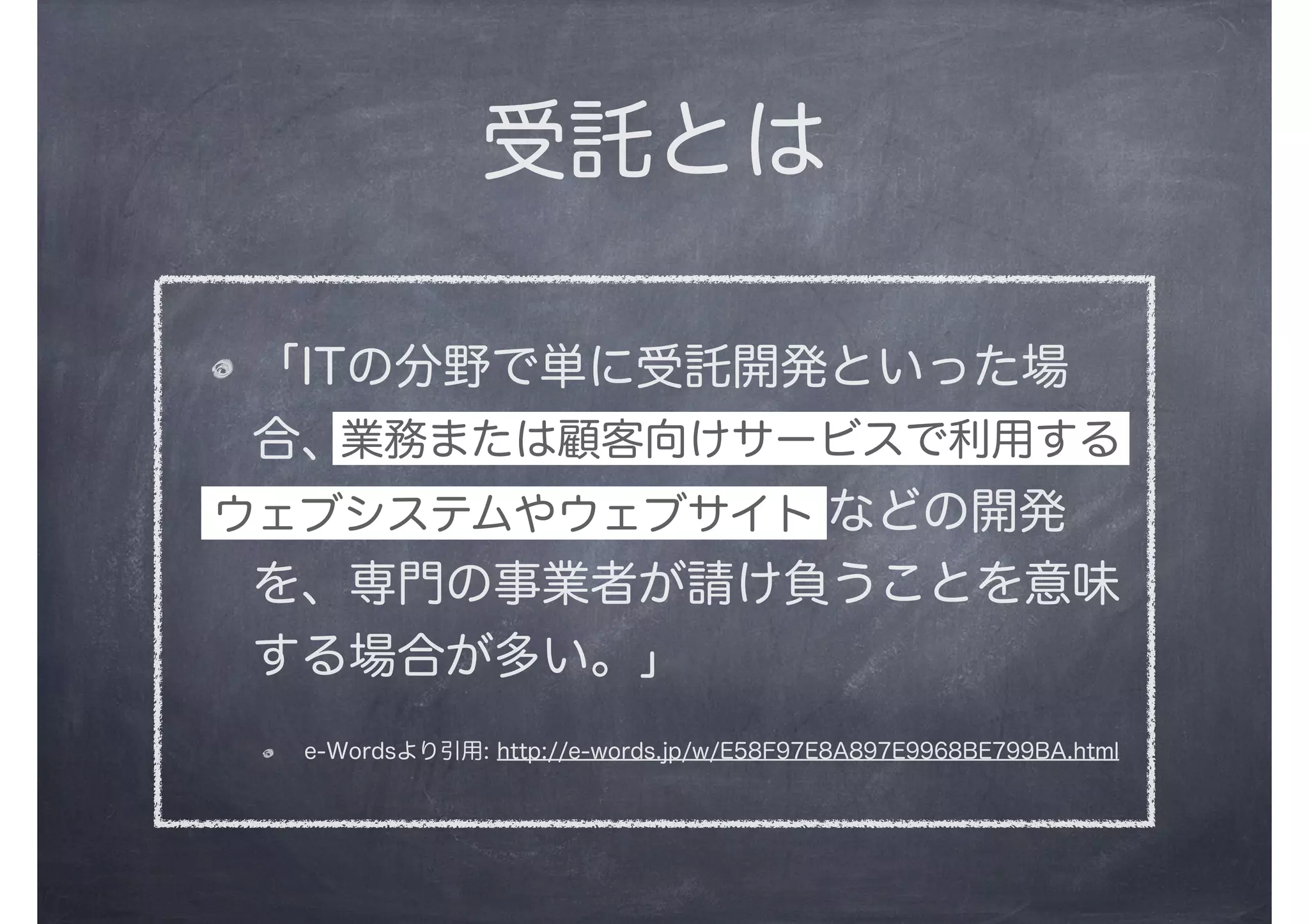 受託とは
「ITの分野で単に受託開発といった場
合、顧客企業が業務で利用する情報シス
テムや業務用ソフトウェアなどの開発
を、専門の事業者が請け負うことを意味
する場合が多い。」
e-Wordsより引用: http://e-words.jp/w/E58F97E8A897E9968BE799BA.html
ウェブシステムやウェブサイト
業務または顧客向けサービスで利用する
 