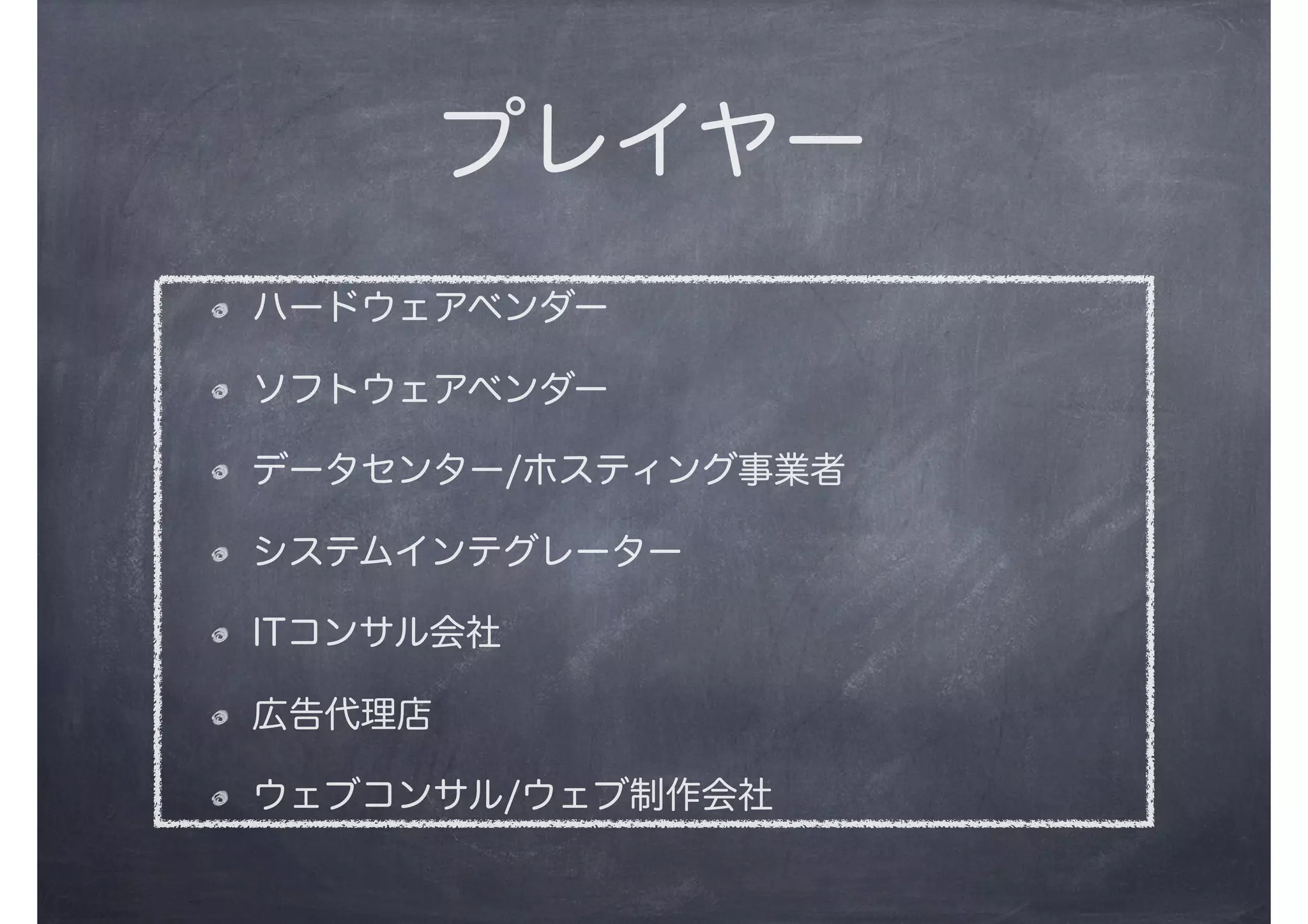 プレイヤー
ハードウェアベンダー
ソフトウェアベンダー
データセンター/ホスティング事業者
システムインテグレーター
ITコンサル会社
広告代理店
ウェブコンサル/ウェブ制作会社
 