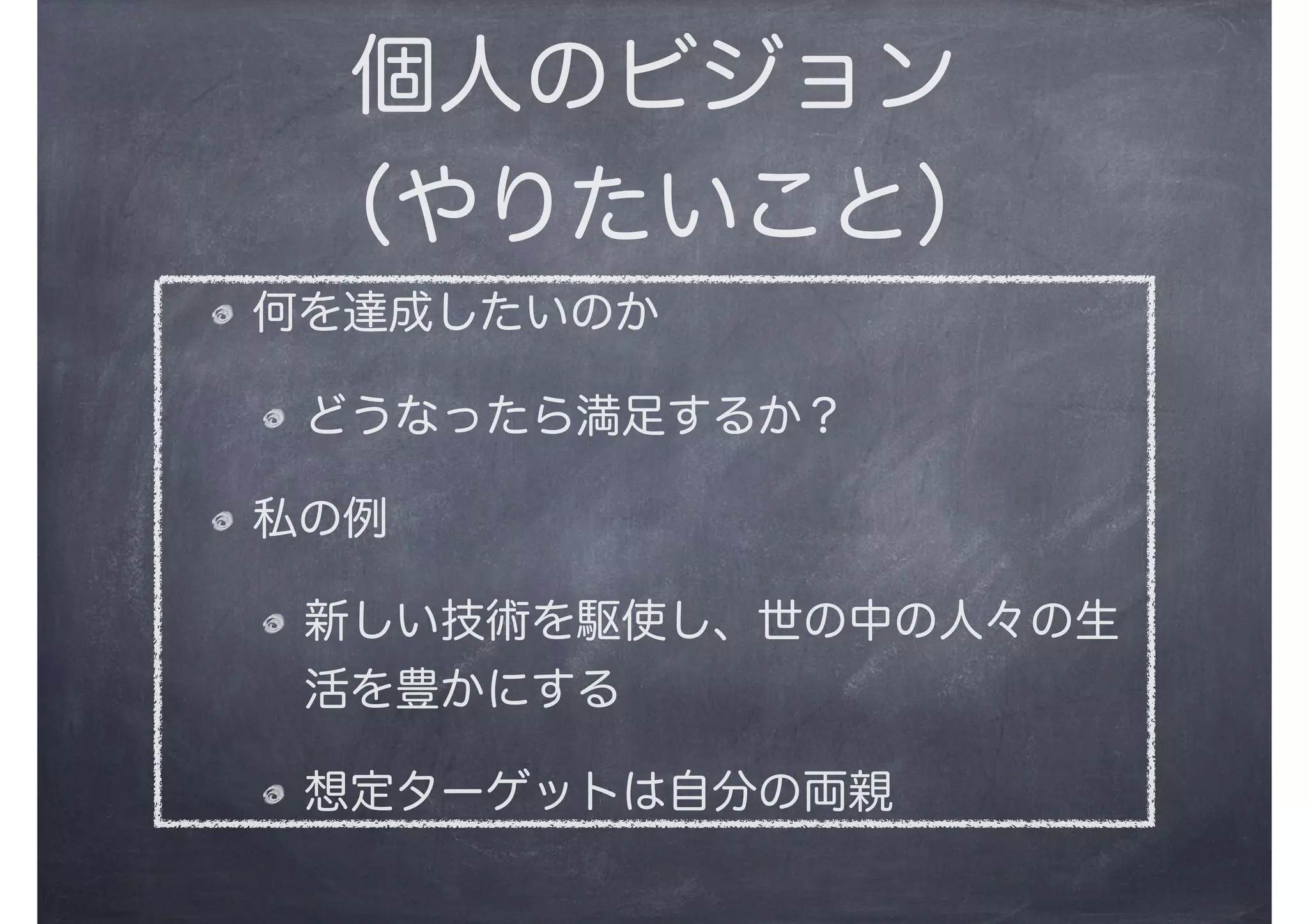個人のビジョン
（やりたいこと）
何を達成したいのか
どうなったら満足するか？
私の例
新しい技術を駆使し、世の中の人々の生
活を豊かにする
想定ターゲットは自分の両親
 