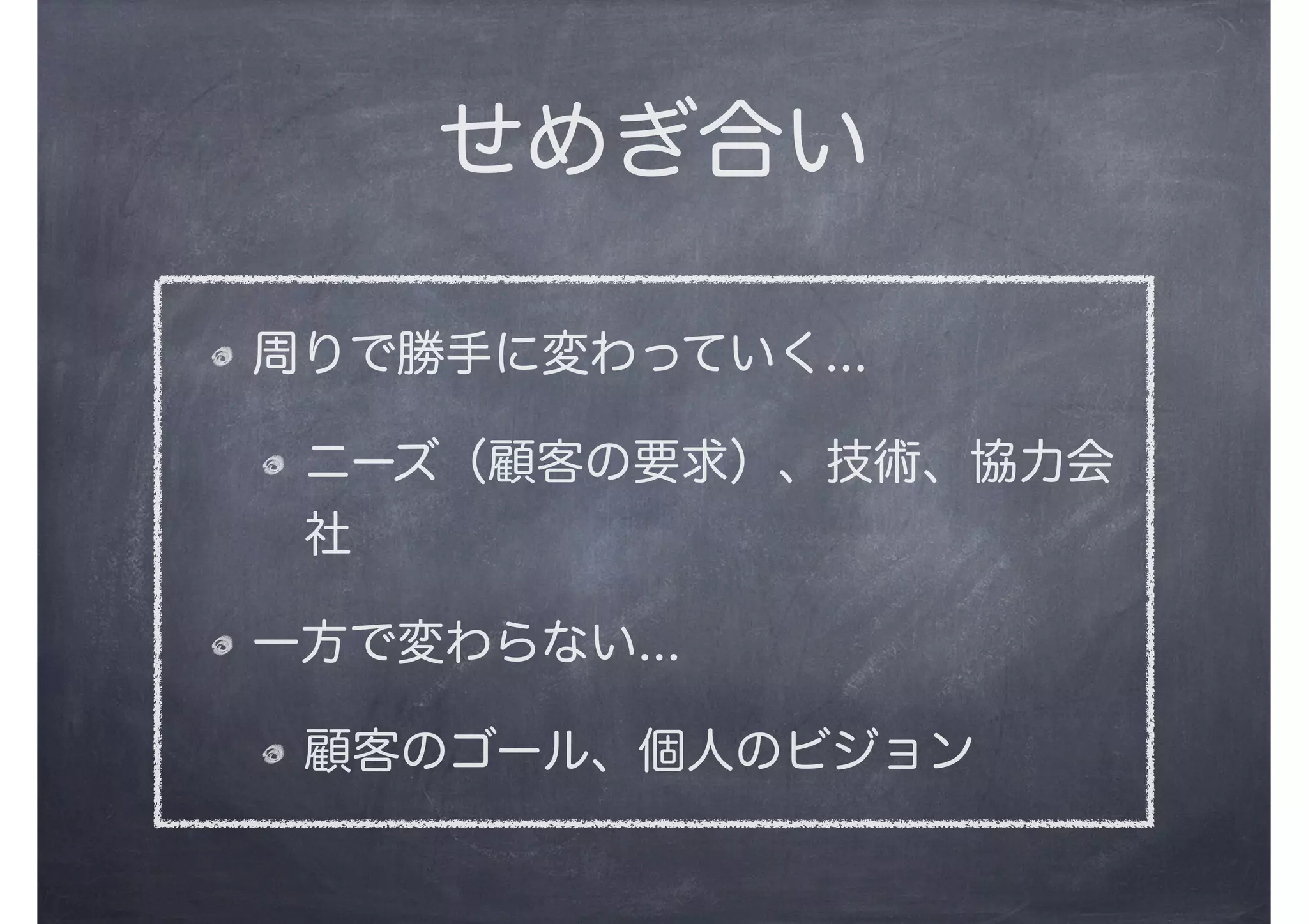 周りで勝手に変わっていく...
ニーズ（顧客の要求）、技術、協力会
社
一方で変わらない...
顧客のゴール、個人のビジョン
せめぎ合い
 