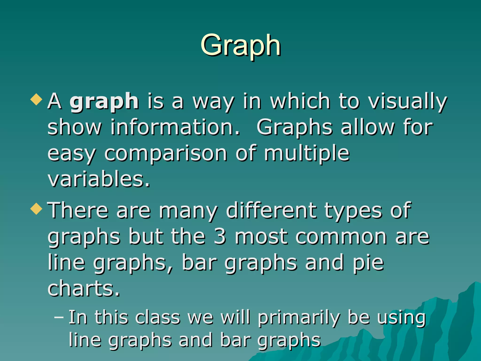 Graph A  graph  is a way in which to visually show information.  Graphs allow for easy comparison of multiple variables. There are many different types of graphs but the 3 most common are line graphs, bar graphs and pie charts.  In this class we will primarily be using line graphs and bar graphs 