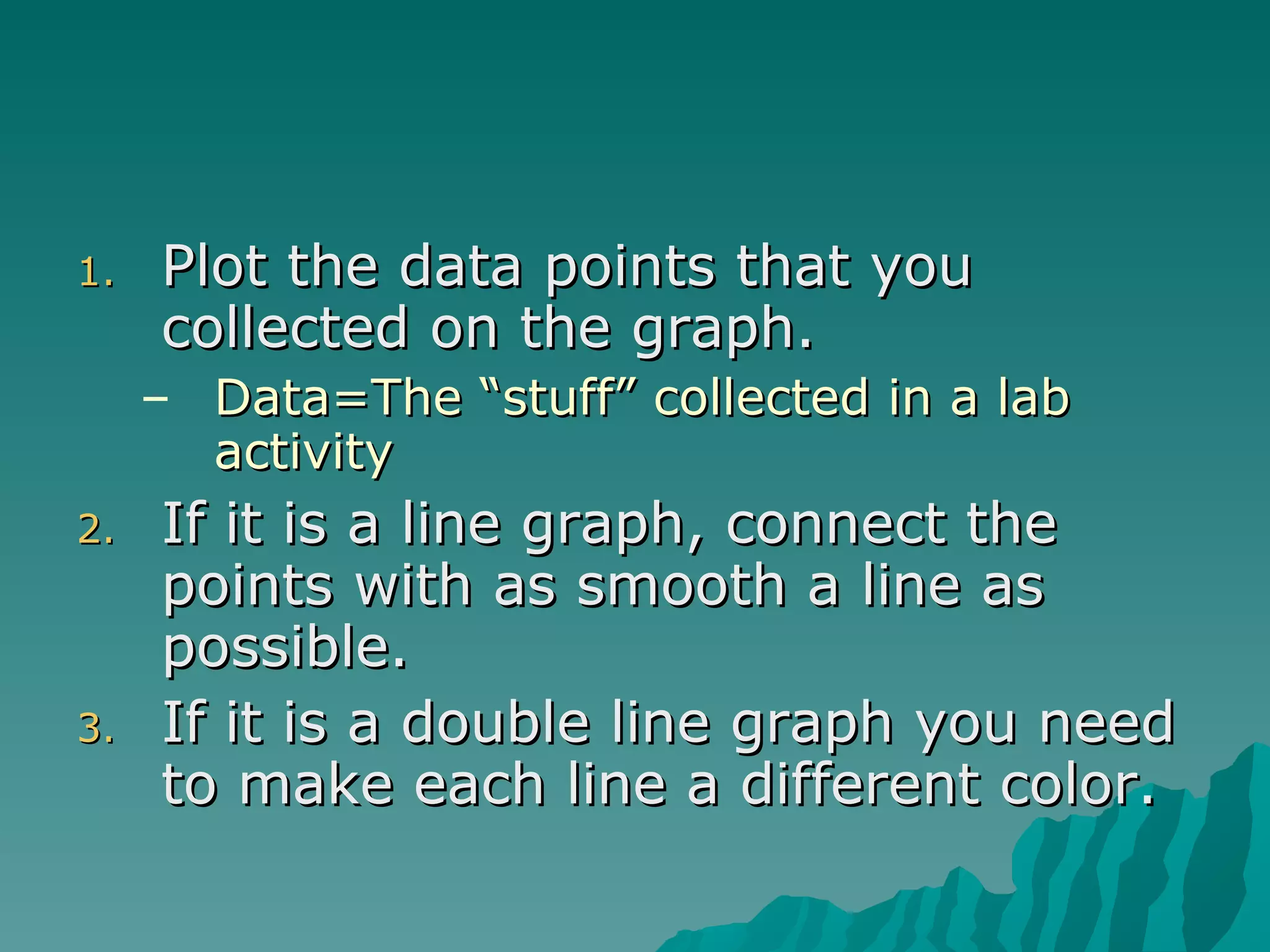 Plot the data points that you collected on the graph. Data=The “stuff” collected in a lab activity If it is a line graph, connect the points with as smooth a line as possible.  If it is a double line graph you need to make each line a different color. 